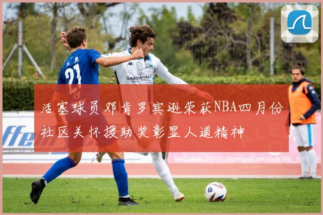 活塞球员邓肯罗宾逊荣获NBA四月份社区关怀援助奖彰显人道精神