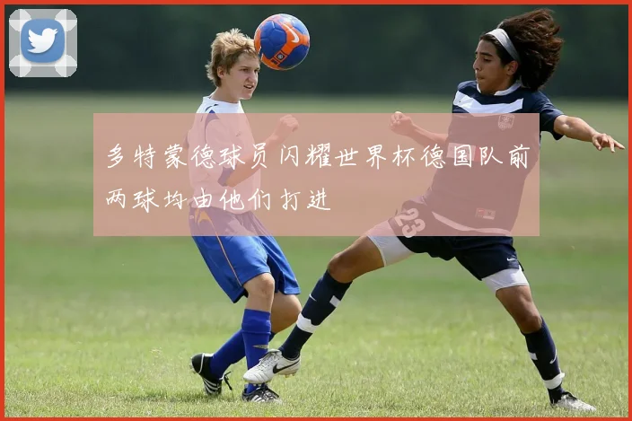 多特蒙德球员闪耀世界杯德国队前两球均由他们打进