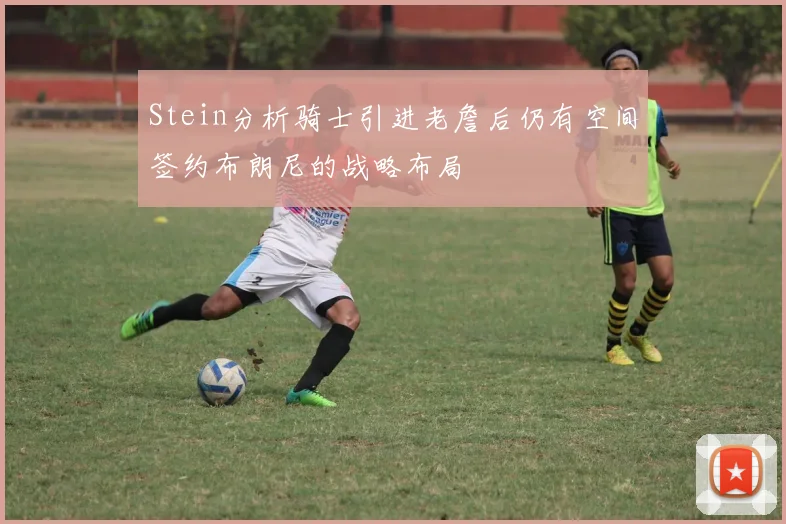 Stein分析骑士引进老詹后仍有空间签约布朗尼的战略布局