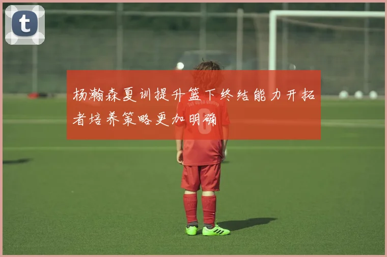 杨瀚森夏训提升篮下终结能力开拓者培养策略更加明确