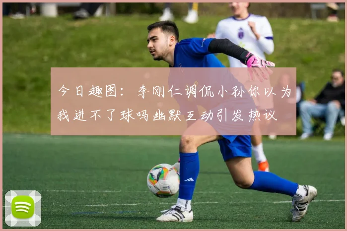 今日趣图：李刚仁调侃小孙你以为我进不了球吗幽默互动引发热议