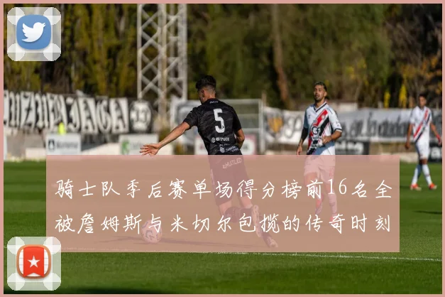 骑士队季后赛单场得分榜前16名全被詹姆斯与米切尔包揽的传奇时刻