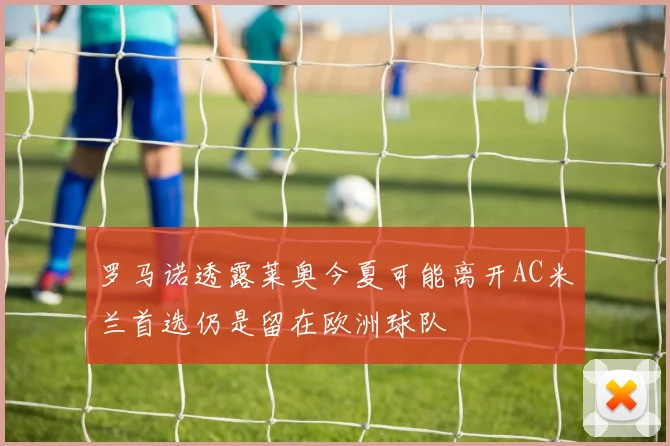 罗马诺透露莱奥今夏可能离开AC米兰首选仍是留在欧洲球队