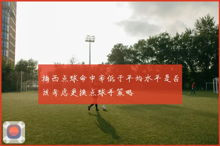 梅西点球命中率低于平均水平是否该考虑更换点球手策略