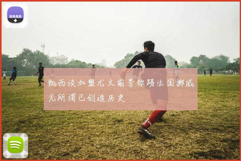 凯西谈加盟尤文前景称踢法国挪威无所谓已创造历史