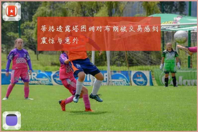 蒂格透露塔图姆对布朗被交易感到震惊与意外