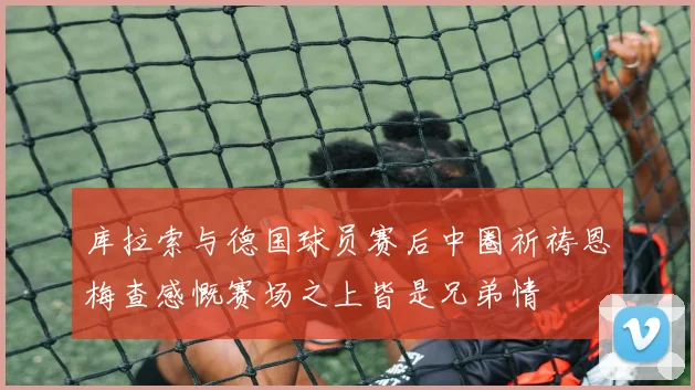 库拉索与德国球员赛后中圈祈祷恩梅查感慨赛场之上皆是兄弟情