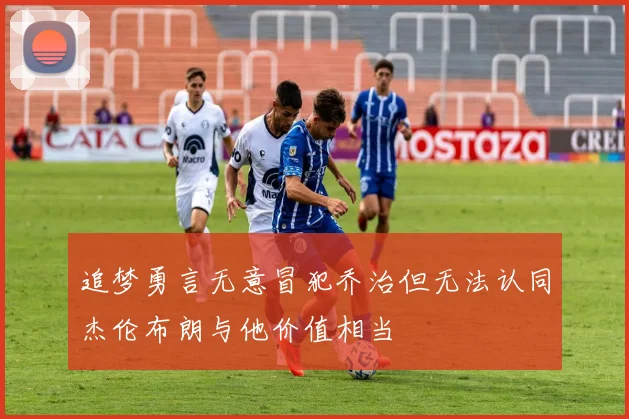 追梦勇言无意冒犯乔治但无法认同杰伦布朗与他价值相当