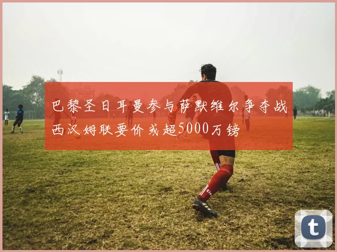巴黎圣日耳曼参与萨默维尔争夺战西汉姆联要价或超5000万镑