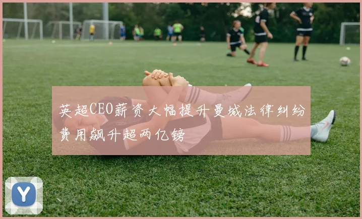 英超CEO薪资大幅提升曼城法律纠纷费用飙升超两亿镑