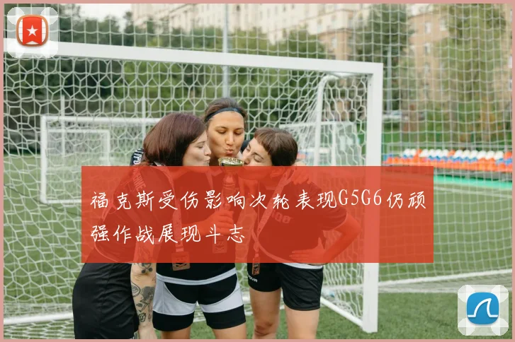 福克斯受伤影响次轮表现G5G6仍顽强作战展现斗志
