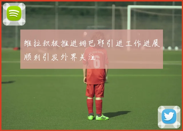维拉积极推进姆巴耶引进工作进展顺利引发外界关注