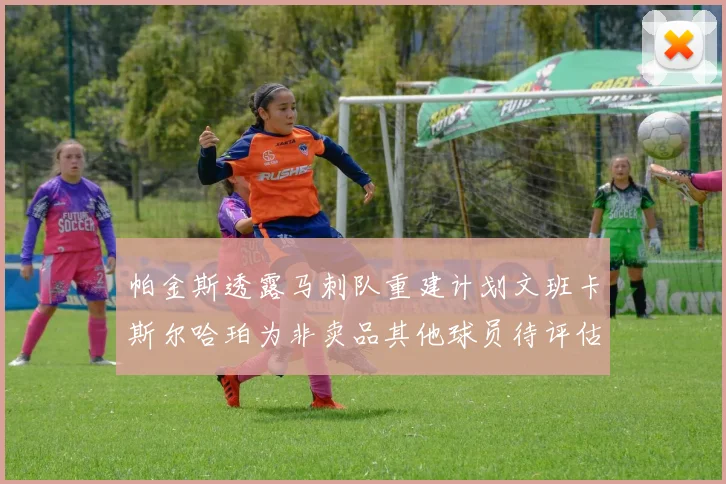帕金斯透露马刺队重建计划文班卡斯尔哈珀为非卖品其他球员待评估