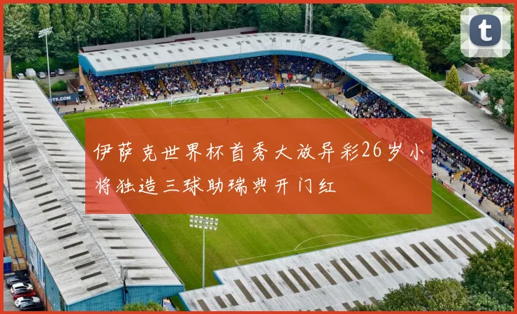 伊萨克世界杯首秀大放异彩26岁小将独造三球助瑞典开门红