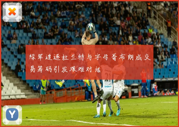 绿军追逐杜兰特与字母哥布朗成交易筹码引发艰难对话