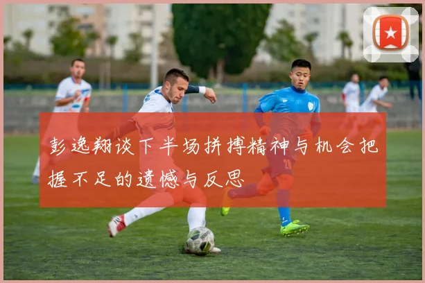 彭逸翔谈下半场拼搏精神与机会把握不足的遗憾与反思
