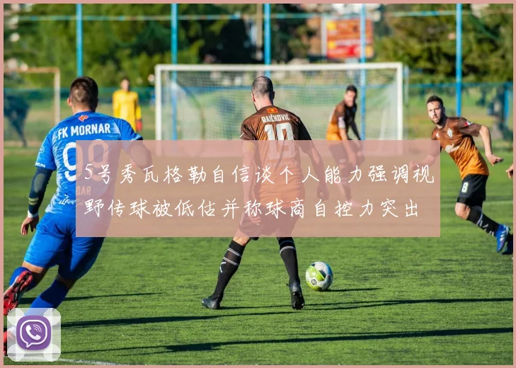 5号秀瓦格勒自信谈个人能力强调视野传球被低估并称球商自控力突出