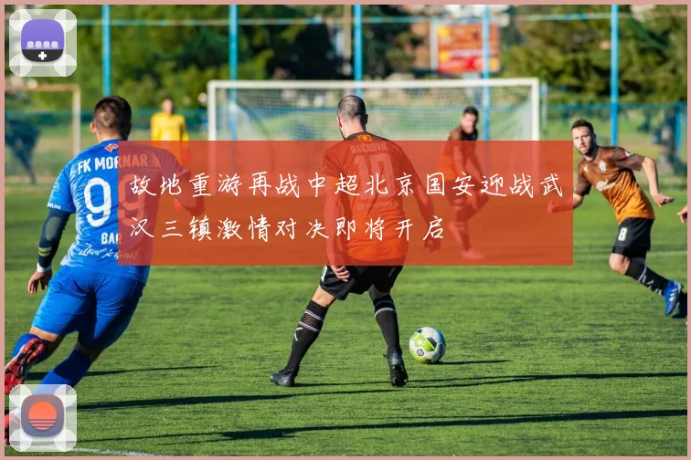 故地重游再战中超北京国安迎战武汉三镇激情对决即将开启